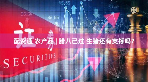 配资通 农产品 | 腊八已过 生猪还有支撑吗？