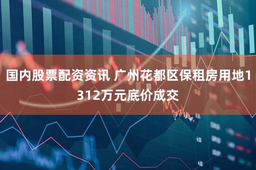 国内股票配资资讯 广州花都区保租房用地1312万元底价成交