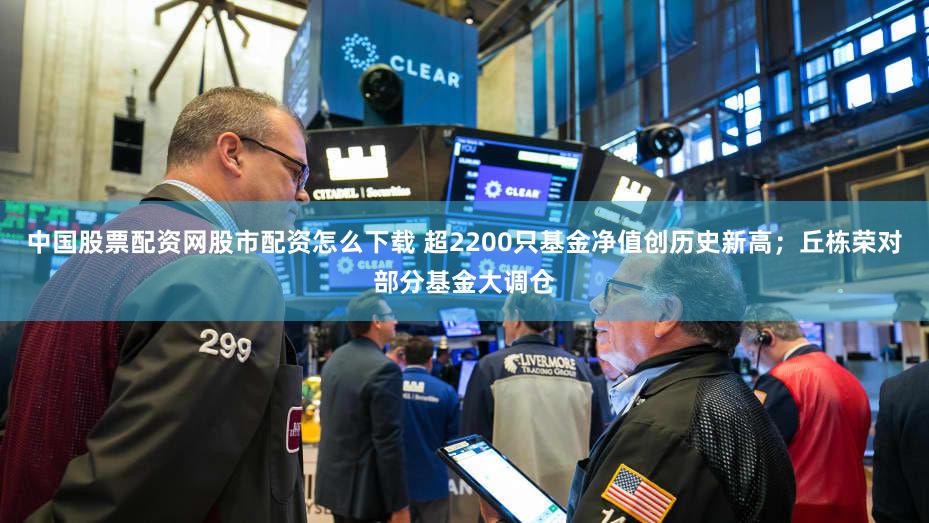 中国股票配资网股市配资怎么下载 超2200只基金净值创历史新高；丘栋荣对部分基金大调仓