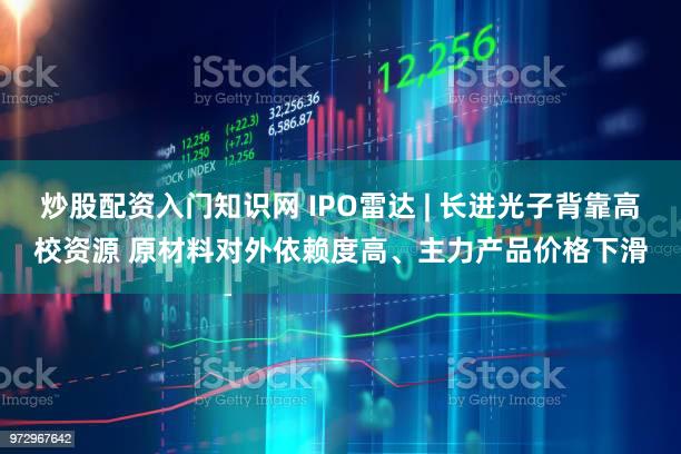 炒股配资入门知识网 IPO雷达 | 长进光子背靠高校资源 原材料对外依赖度高、主力产品价格下滑