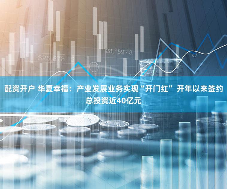 配资开户 华夏幸福：产业发展业务实现“开门红” 开年以来签约总投资近40亿元