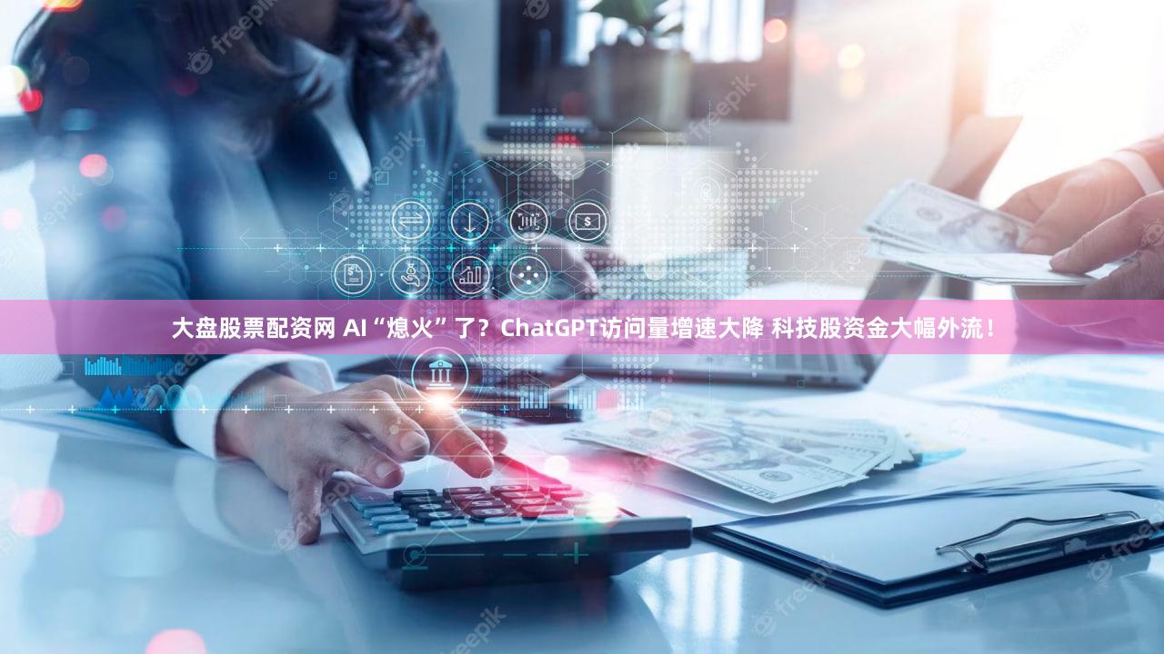 大盘股票配资网 AI“熄火”了?ChatGPT访问量增速大降 科技股资金大幅外流!