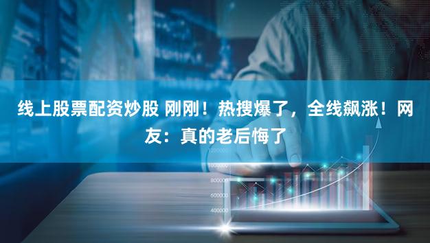 线上股票配资炒股 刚刚！热搜爆了，全线飙涨！网友：真的老后悔了