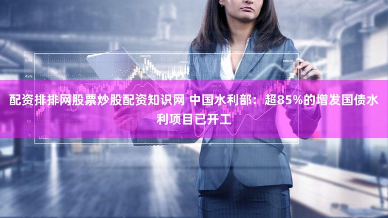 配资排排网股票炒股配资知识网 中国水利部:超85%的增发国债水利项目已开工