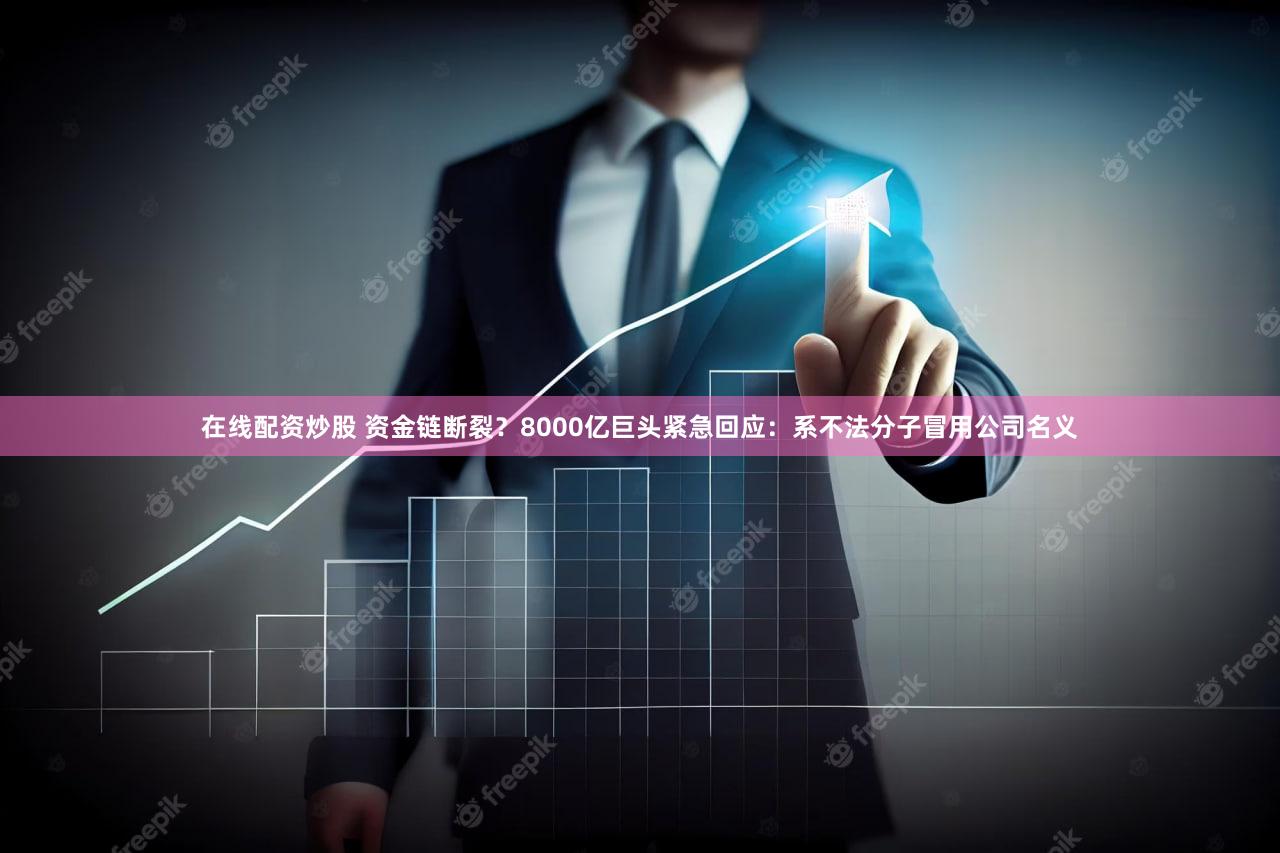 在线配资炒股 资金链断裂?8000亿巨头紧急回应:系不法分子冒用公司名义