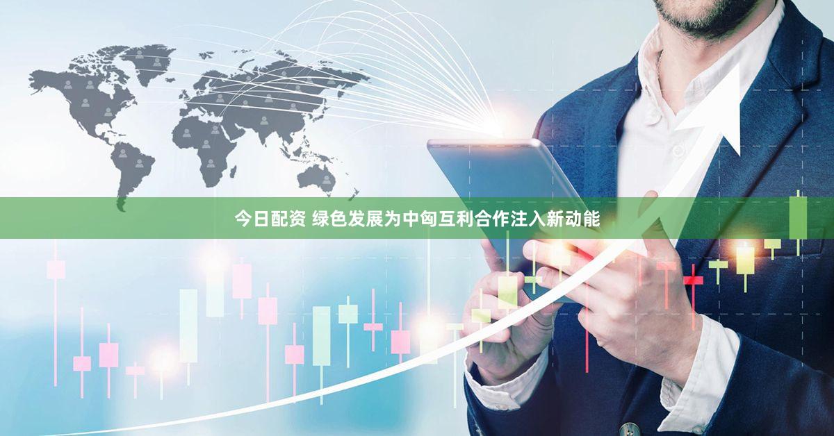 今日配资 绿色发展为中匈互利合作注入新动能