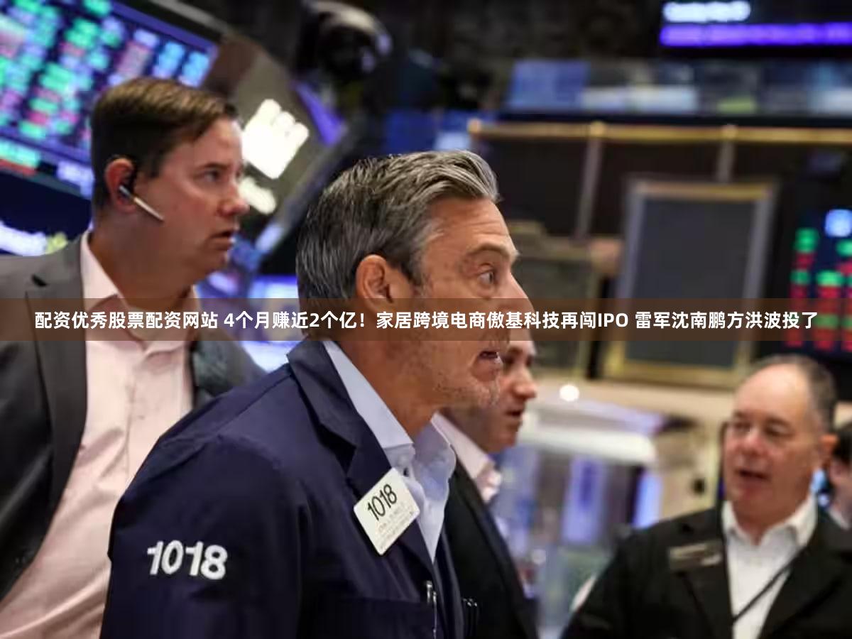 配资优秀股票配资网站 4个月赚近2个亿!家居跨境电商傲基科技再闯IPO 雷军沈南鹏方洪波投了
