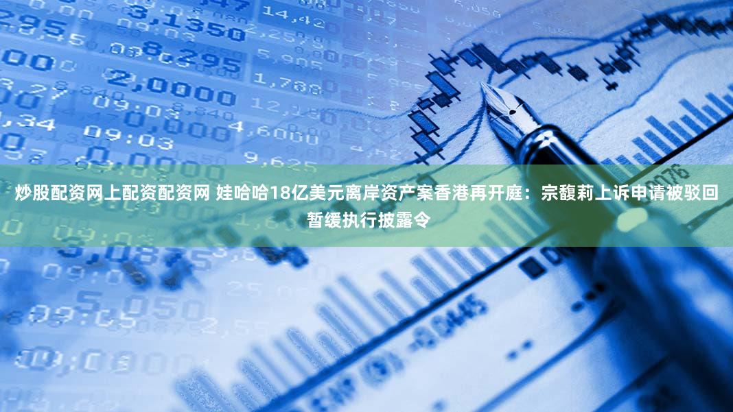 炒股配资网上配资配资网 娃哈哈18亿美元离岸资产案香港再开庭：宗馥莉上诉申请被驳回 暂缓执行披露令