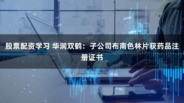 股票配资学习 华润双鹤：子公司布南色林片获药品注册证书