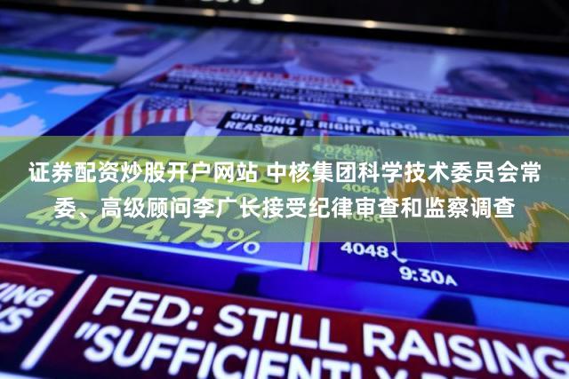证券配资炒股开户网站 中核集团科学技术委员会常委、高级顾问李广长接受纪律审查和监察调查