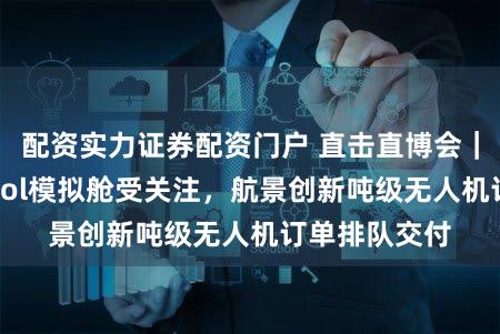 配资实力证券配资门户 直击直博会|海特高新evtol模拟舱受关注,航景创新吨级无人机订单排队交付