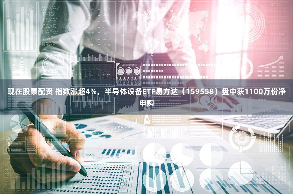 现在股票配资 指数涨超4%，半导体设备ETF易方达（159558）盘中获1100万份净申购