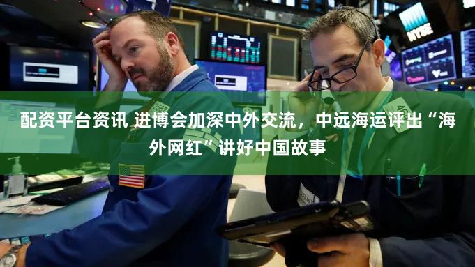 配资平台资讯 进博会加深中外交流，中远海运评出“海外网红”讲好中国故事