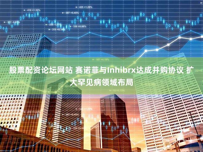 股票配资论坛网站 赛诺菲与Inhibrx达成并购协议 扩大罕见病领域布局