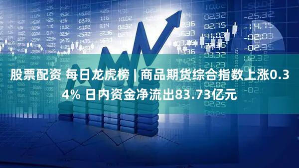 股票配资 每日龙虎榜 | 商品期货综合指数上涨0.34% 日内资金净流出83.73亿元