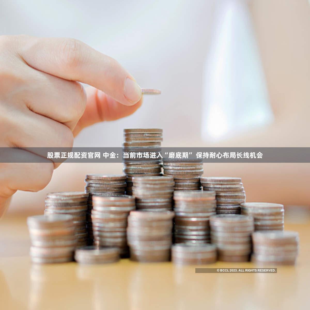 股票正规配资官网 中金：当前市场进入“磨底期” 保持耐心布局长线机会