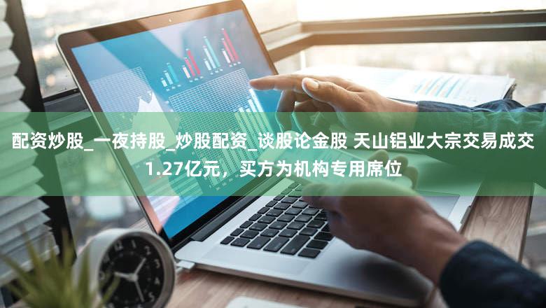 配资炒股_一夜持股_炒股配资_谈股论金股 天山铝业大宗交易成交1.27亿元，买方为机构专用席位