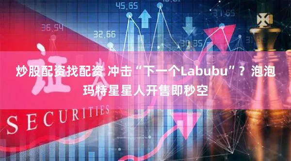 炒股配资找配资 冲击“下一个Labubu”？泡泡玛特星星人开售即秒空