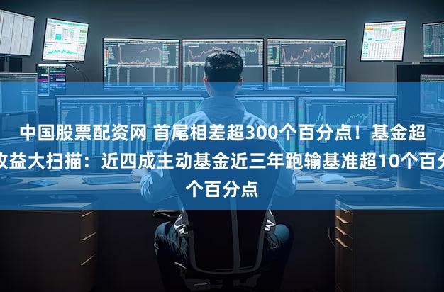 中国股票配资网 首尾相差超300个百分点！基金超额收益大扫描：近四成主动基金近三年跑输基准超10个百分点