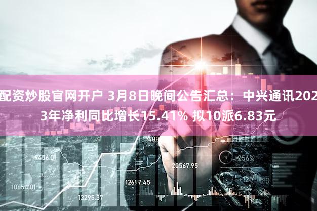 配资炒股官网开户 3月8日晚间公告汇总：中兴通讯2023年净利同比增长15.41% 拟10派6.83元