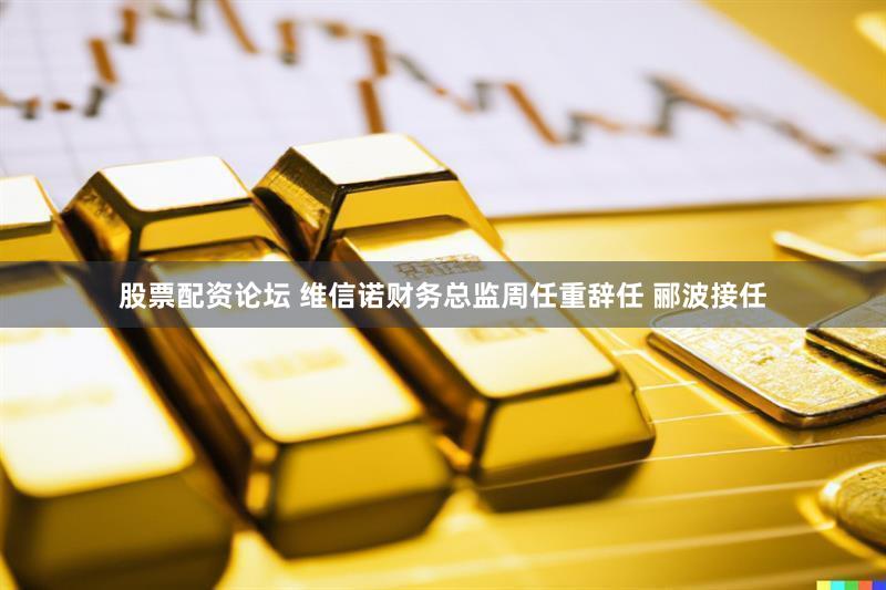 股票配资论坛 维信诺财务总监周任重辞任 郦波接任