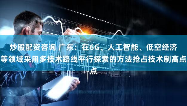 炒股配资咨询 广东:在6G、人工智能、低空经济等领域采用多技术路线平行探索的方法抢占技术制高点