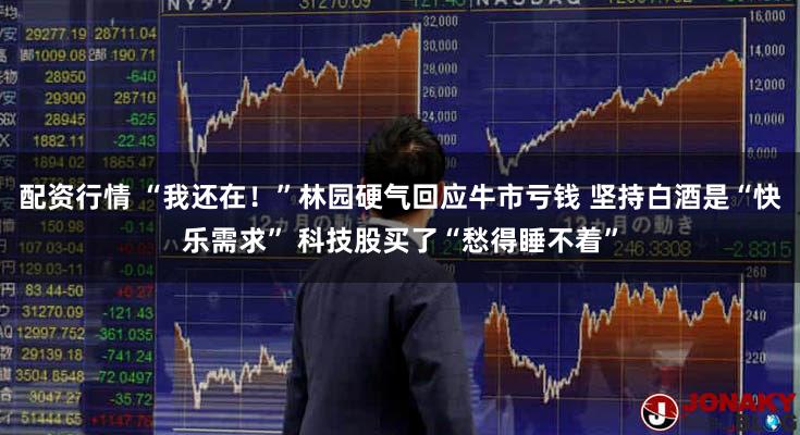 配资行情 “我还在！”林园硬气回应牛市亏钱 坚持白酒是“快乐需求” 科技股买了“愁得睡不着”