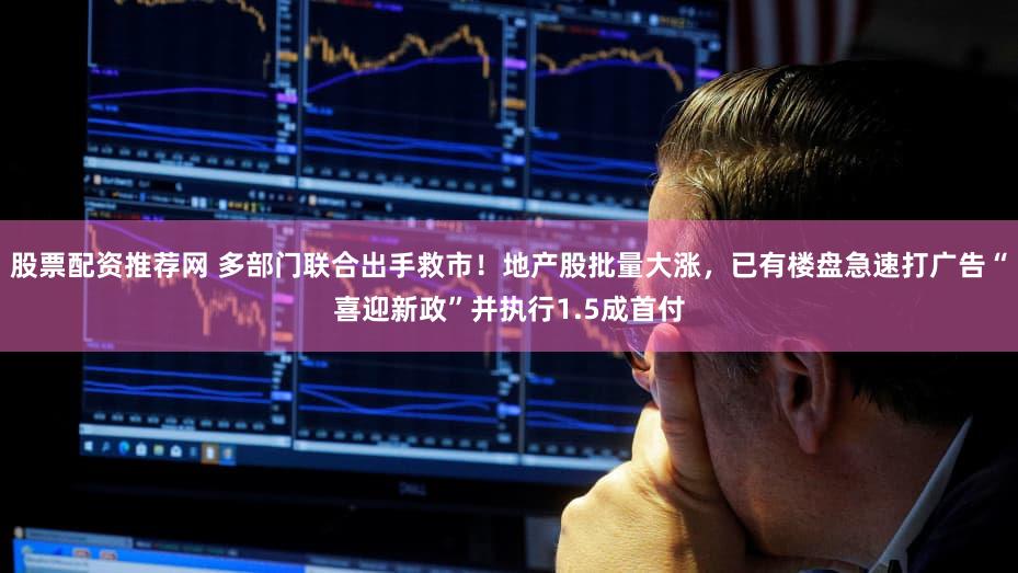 股票配资推荐网 多部门联合出手救市！地产股批量大涨，已有楼盘急速打广告“喜迎新政”并执行1.5成首付