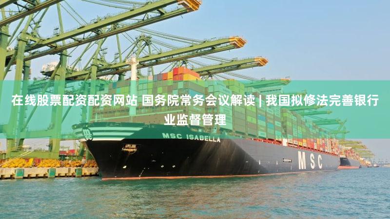 在线股票配资配资网站 国务院常务会议解读 | 我国拟修法完善银行业监督管理