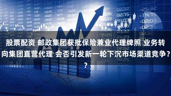股票配资 邮政集团获批保险兼业代理牌照 业务转向集团直营代理 会否引发新一轮下沉市场渠道竞争?