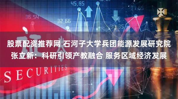 股票配资推荐网 石河子大学兵团能源发展研究院张立新：科研引领产教融合 服务区域经济发展
