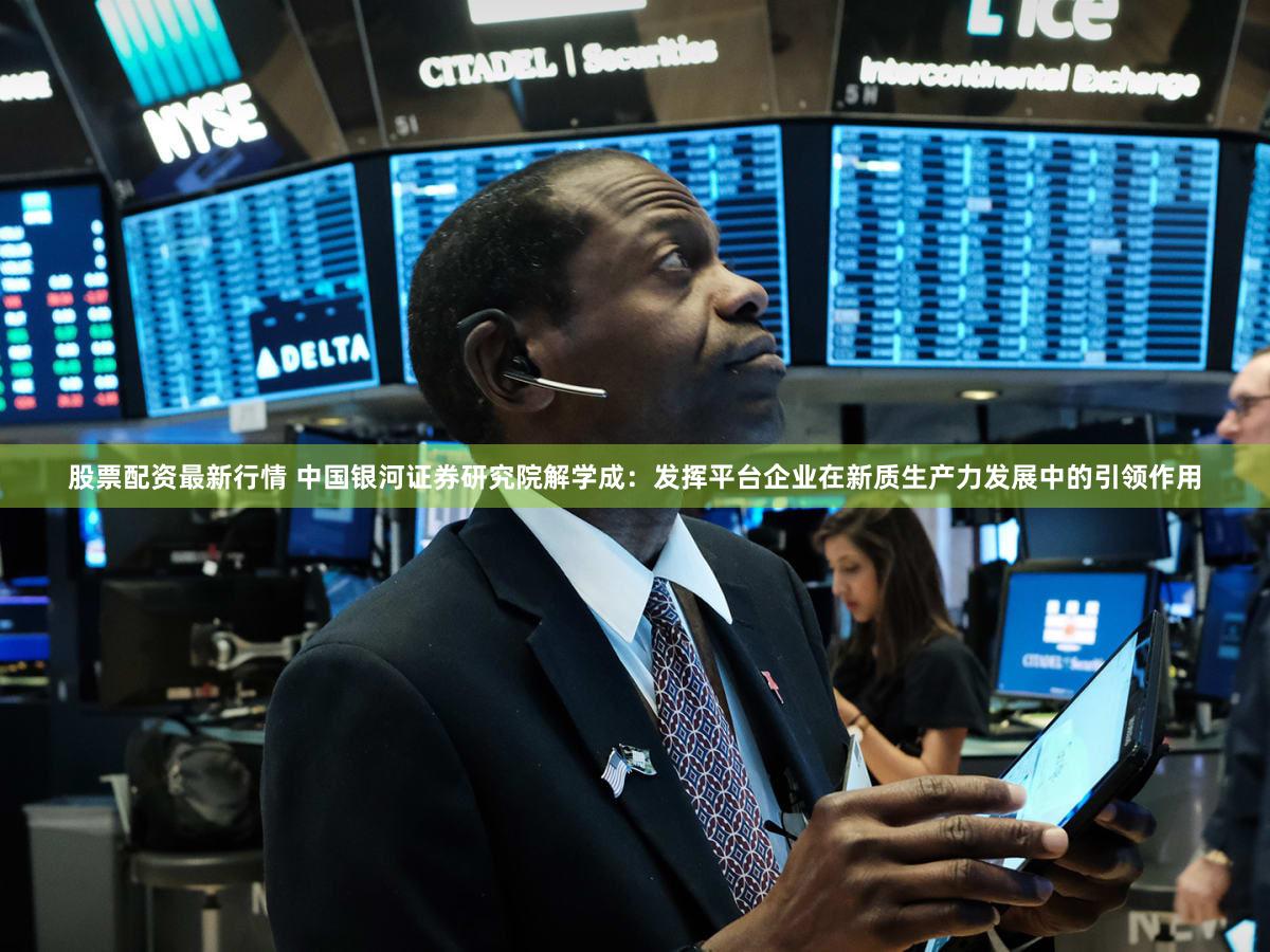 股票配资最新行情 中国银河证券研究院解学成：发挥平台企业在新质生产力发展中的引领作用