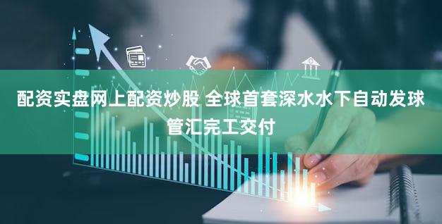 配资实盘网上配资炒股 全球首套深水水下自动发球管汇完工交付