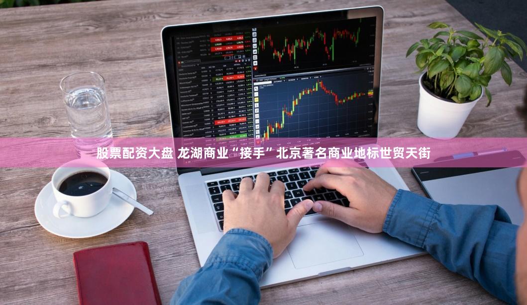 股票配资大盘 龙湖商业“接手”北京著名商业地标世贸天街