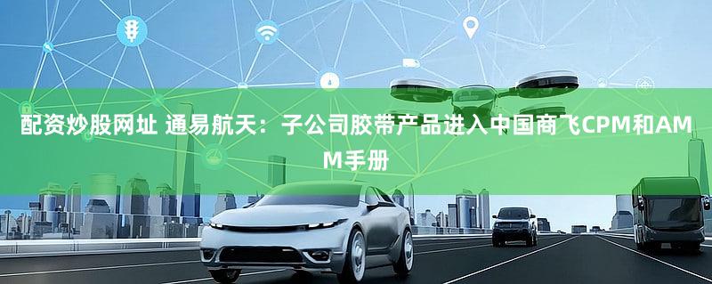 配资炒股网址 通易航天：子公司胶带产品进入中国商飞CPM和AMM手册