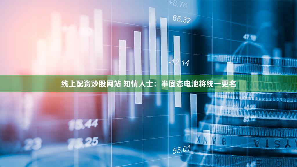 线上配资炒股网站 知情人士:半固态电池将统一更名
