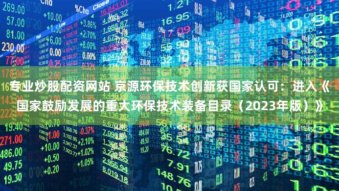 专业炒股配资网站 京源环保技术创新获国家认可:进入《国家鼓励发展的重大环保技术装备目录(2023年版)》