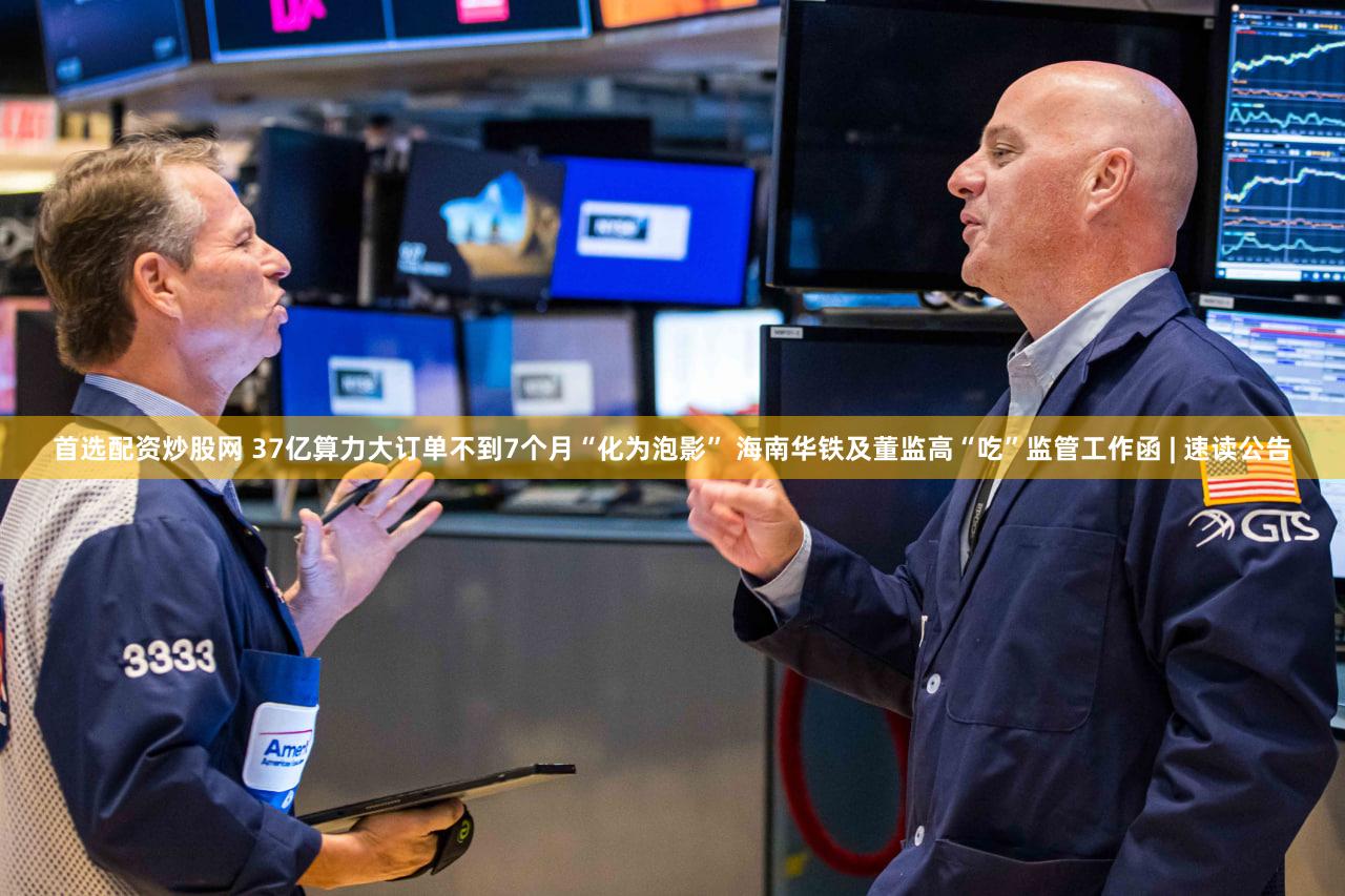 首选配资炒股网 37亿算力大订单不到7个月“化为泡影” 海南华铁及董监高“吃”监管工作函 | 速读公告