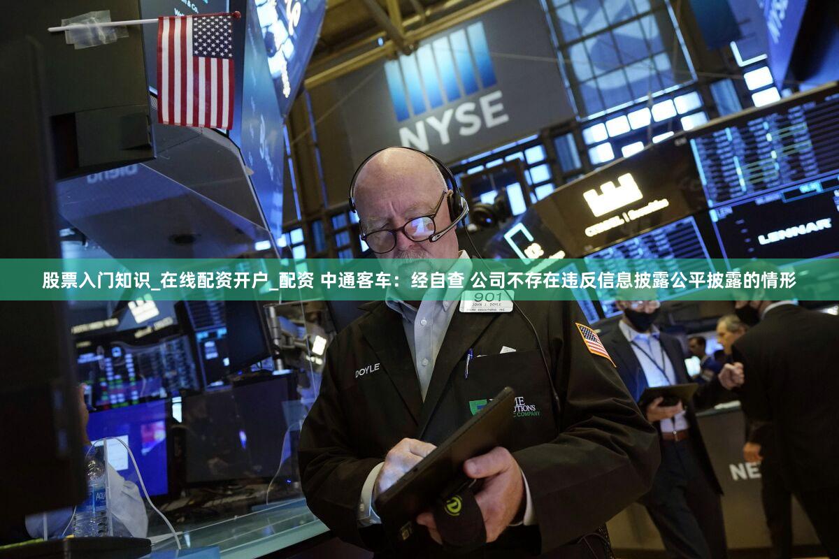 股票入门知识_在线配资开户_配资 中通客车：经自查 公司不存在违反信息披露公平披露的情形
