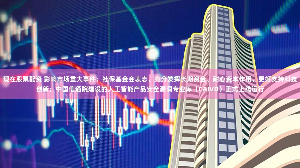 现在股票配资 影响市场重大事件：社保基金会表态，充分发挥长期资金、耐心资本作用，更好支持科技创新；中国信通院建设的人工智能产品安全漏洞专业库（CAIVD）正式上线运行