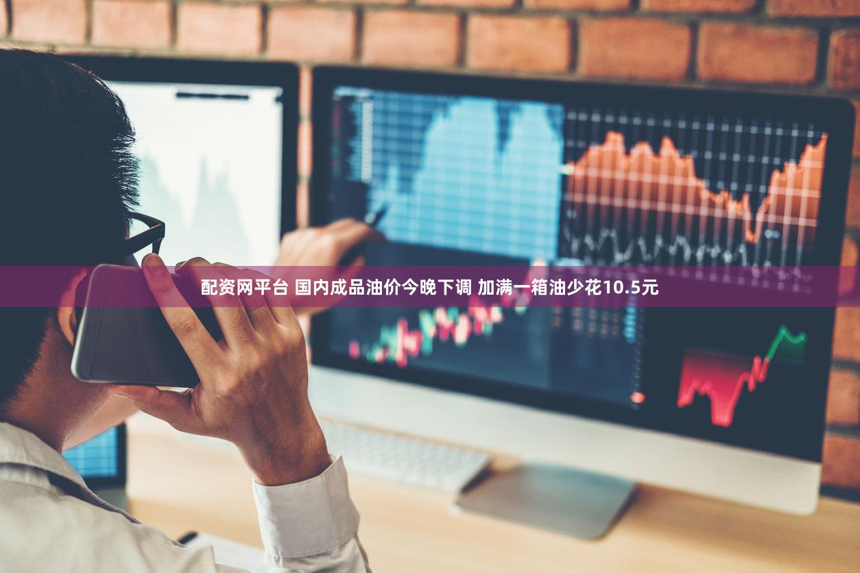 配资网平台 国内成品油价今晚下调 加满一箱油少花10.5元