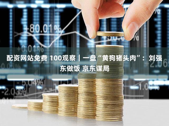 配资网站免费 100观察｜一盘“黄狗猪头肉”：刘强东做饭 京东谋局