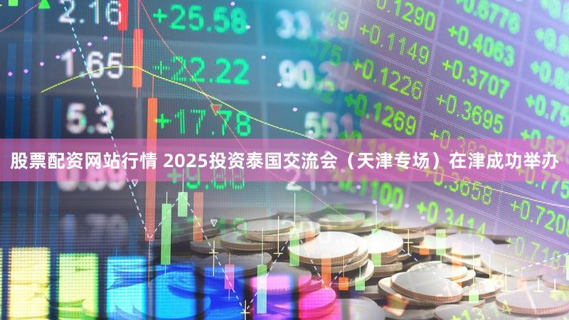 股票配资网站行情 2025投资泰国交流会（天津专场）在津成功举办