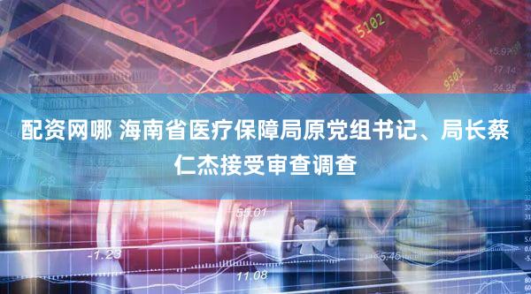 配资网哪 海南省医疗保障局原党组书记、局长蔡仁杰接受审查调查