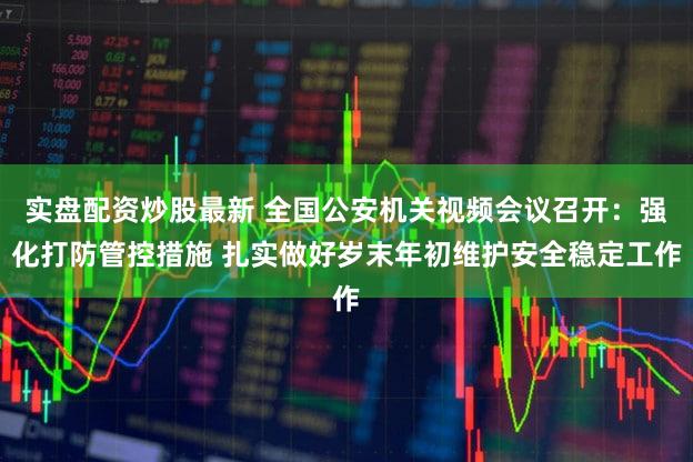 实盘配资炒股最新 全国公安机关视频会议召开:强化打防管控措施 扎实做好岁末年初维护安全稳定工作