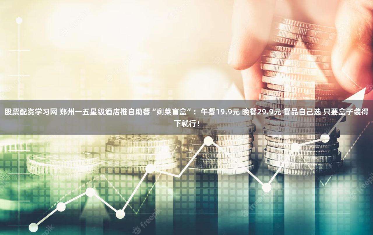 股票配资学习网 郑州一五星级酒店推自助餐“剩菜盲盒”：午餐19.9元 晚餐29.9元 餐品自己选 只要盒子装得下就行！