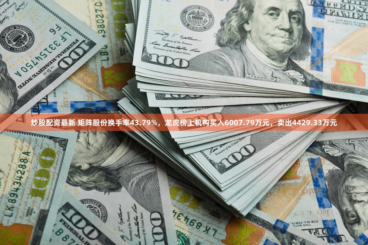 炒股配资最新 矩阵股份换手率43.79%，龙虎榜上机构买入6007.79万元，卖出4429.33万元