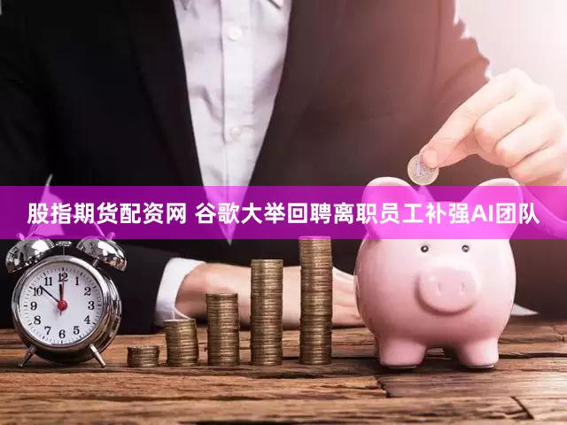 股指期货配资网 谷歌大举回聘离职员工补强AI团队