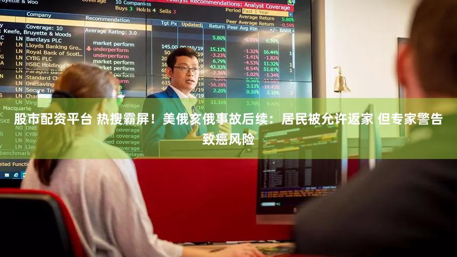 股市配资平台 热搜霸屏！美俄亥俄事故后续：居民被允许返家 但专家警告致癌风险