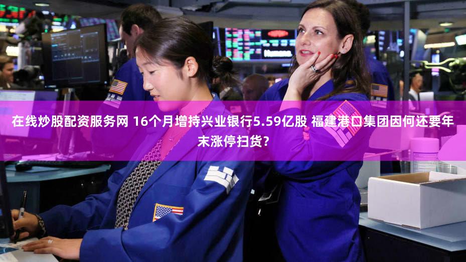 在线炒股配资服务网 16个月增持兴业银行5.59亿股 福建港口集团因何还要年末涨停扫货?